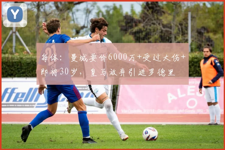 每体：曼城要价6000万+受过大伤+即将30岁，皇马放弃引进罗德里